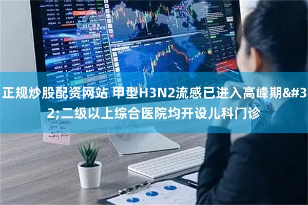 正规炒股配资网站 甲型H3N2流感已进入高峰期&#32;二级以上综合医院均开设儿科门诊