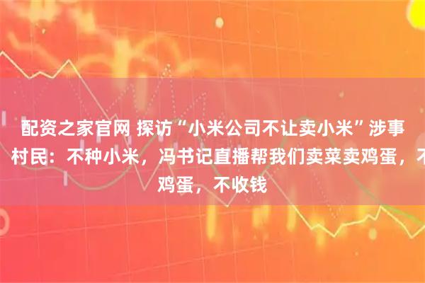 配资之家官网 探访“小米公司不让卖小米”涉事村庄，村民：不种小米，冯书记直播帮我们卖菜卖鸡蛋，不收钱