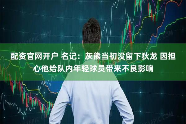 配资官网开户 名记：灰熊当初没留下狄龙 因担心他给队内年轻球员带来不良影响