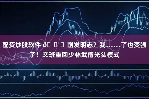 配资炒股软件 👀削发明志？我……了也变强了！文班重回少林武僧光头模式