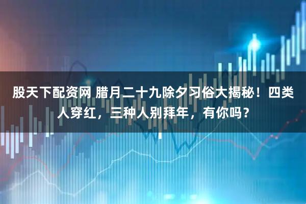 股天下配资网 腊月二十九除夕习俗大揭秘！四类人穿红，三种人别拜年，有你吗？