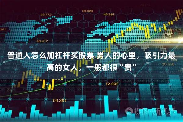 普通人怎么加杠杆买股票 男人的心里，吸引力最高的女人，一般都很“贵”
