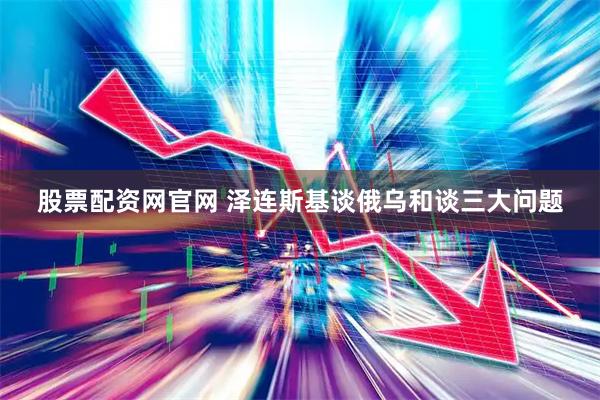 股票配资网官网 泽连斯基谈俄乌和谈三大问题