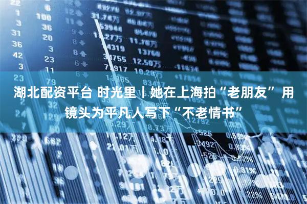 湖北配资平台 时光里丨她在上海拍“老朋友” 用镜头为平凡人写下“不老情书”