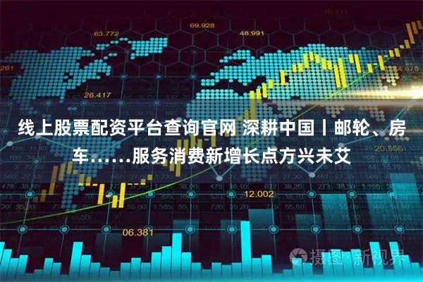 线上股票配资平台查询官网 深耕中国丨邮轮、房车……服务消费新增长点方兴未艾