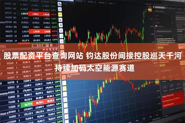 股票配资平台查询网站 钧达股份间接控股巡天千河  持续加码太空能源赛道