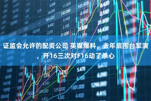 证监会允许的配资公司 英媒爆料，去年底围台军演，歼16三次对F16动了杀心