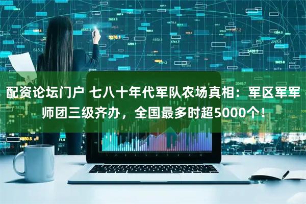 配资论坛门户 七八十年代军队农场真相：军区军军师团三级齐办，全国最多时超5000个！