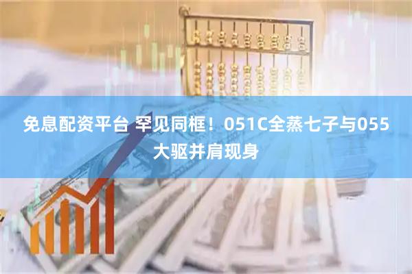 免息配资平台 罕见同框！051C全蒸七子与055大驱并肩现身