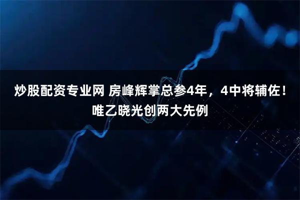 炒股配资专业网 房峰辉掌总参4年，4中将辅佐！唯乙晓光创两大先例