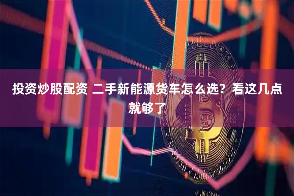 投资炒股配资 二手新能源货车怎么选？看这几点就够了