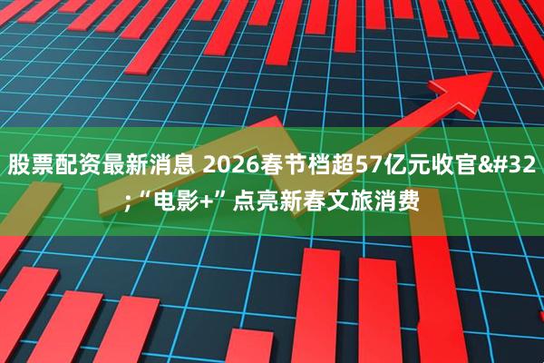股票配资最新消息 2026春节档超57亿元收官 “电影+”点亮新春文旅消费