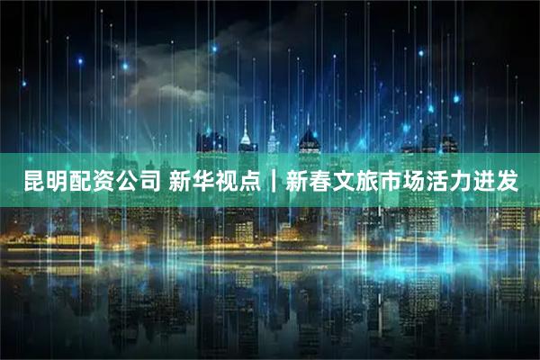 昆明配资公司 新华视点｜新春文旅市场活力迸发