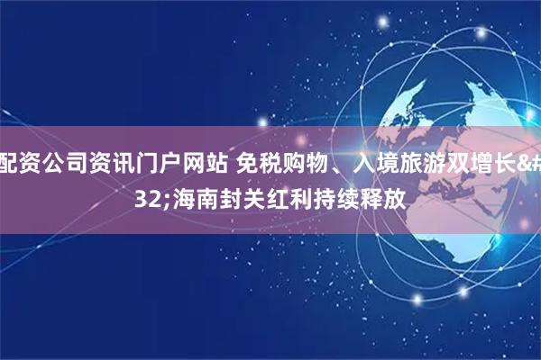 配资公司资讯门户网站 免税购物、入境旅游双增长 海南封关红利持续释放