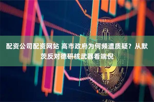 配资公司配资网站 高市政府为何频遭质疑？从默茨反对德研核武器看端倪