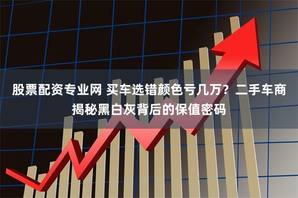 股票配资专业网 买车选错颜色亏几万？二手车商揭秘黑白灰背后的保值密码