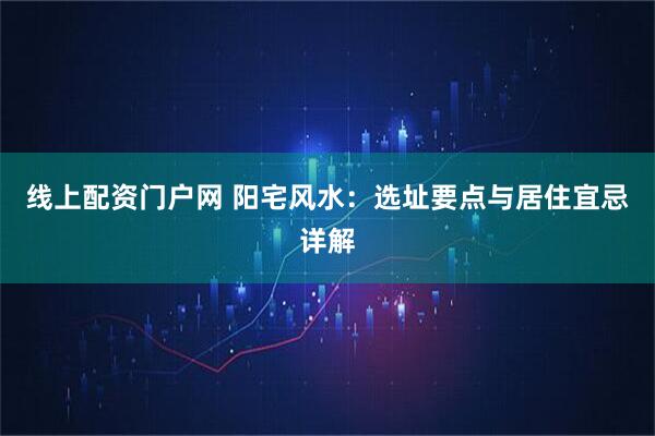 线上配资门户网 阳宅风水：选址要点与居住宜忌详解