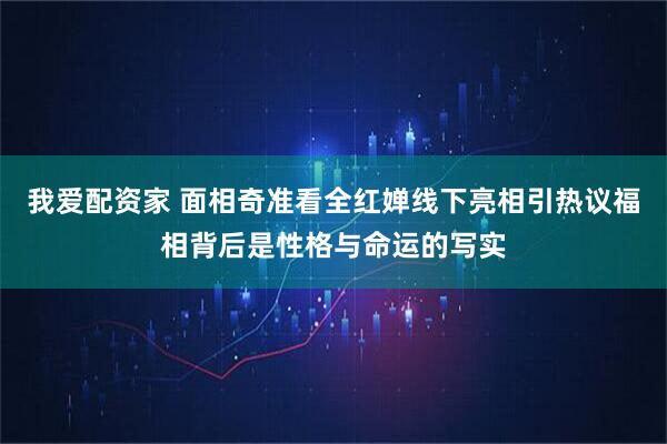 我爱配资家 面相奇准看全红婵线下亮相引热议福相背后是性格与命运的写实