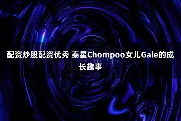 配资炒股配资优秀 泰星Chompoo女儿Gale的成长趣事
