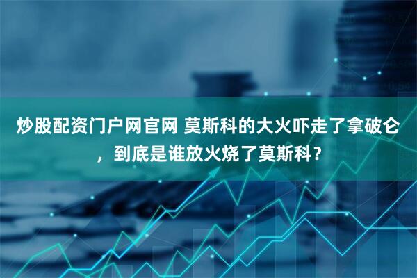炒股配资门户网官网 莫斯科的大火吓走了拿破仑，到底是谁放火烧了莫斯科？