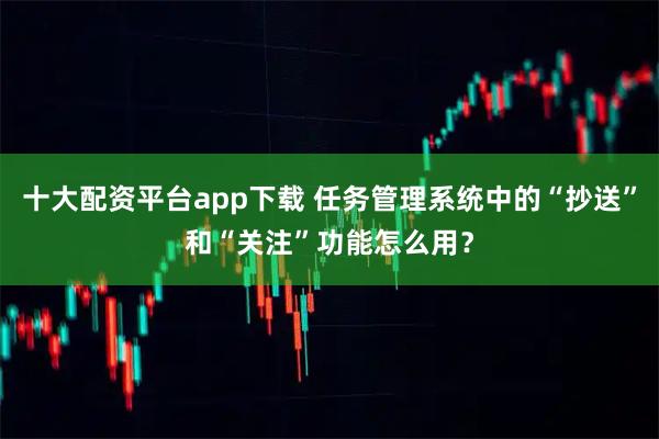 十大配资平台app下载 任务管理系统中的“抄送”和“关注”功能怎么用？