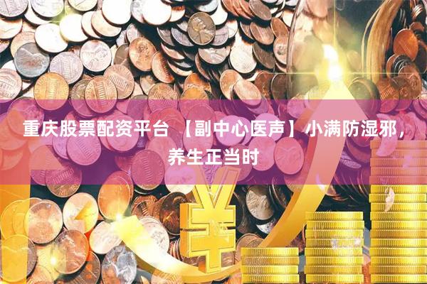 重庆股票配资平台 【副中心医声】小满防湿邪，养生正当时