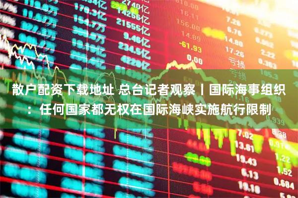 散户配资下载地址 总台记者观察丨国际海事组织：任何国家都无权在国际海峡实施航行限制
