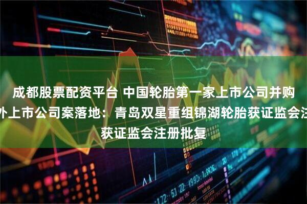 成都股票配资平台 中国轮胎第一家上市公司并购重组境外上市公司案落地：青岛双星重组锦湖轮胎获证监会注册批复