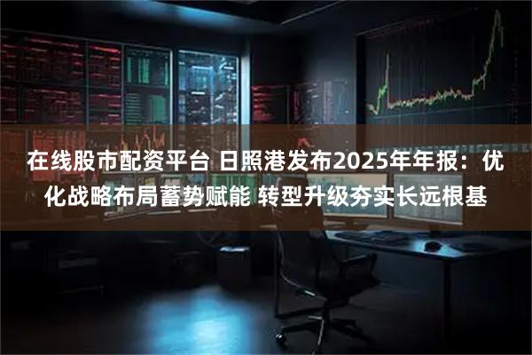 在线股市配资平台 日照港发布2025年年报：优化战略布局蓄势赋能 转型升级夯实长远根基
