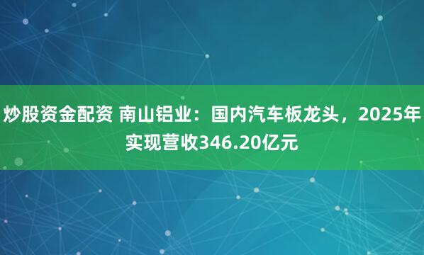 炒股资金配资 南山铝业：国内汽车板龙头，2025年实现营收346.20亿元